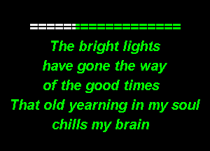 The bright lights
have gone the way
of the good times
That old yearning in my soulr
chills my brain