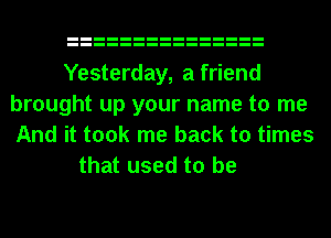 Yesterday, a friend
brought up your name to me
And it took me back to times

that used to be