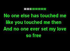 No one else has touched me
like you touched me then
And no one ever set my love
so free