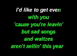 I'd like to get even
with you
'cause you're Ieaw'n'

but sad songs
and waltzes
aren't sellin' this year