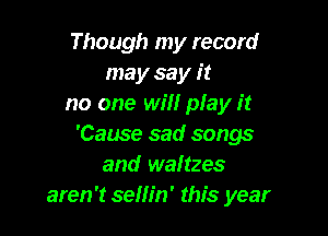 Though my record
may sa y it
no one will play it

'Cause sad songs
and waltzes
aren't sellin' this year