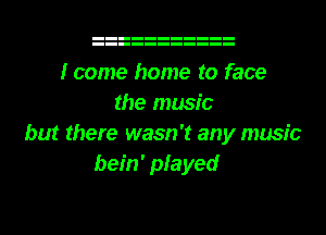 I come home to face
the music
but there wasn't any music
bein' played