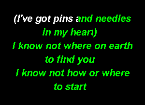 (I've got pins and needles
in my hean)
I know not where on earth

to find you
I know not how or where
to start