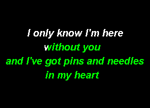 I on! y know I'm here
without you

and I've got pins and needles
in my heart