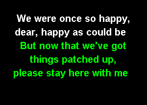 We were once so happy,
dear, happy as could be
But now that we've got
things patched up,
please stay here with me