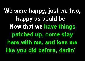 We were happy, just we two,
happy as could be
Now that we have things
patched up, come stay
here with me, and love me
like you did before, darlin'