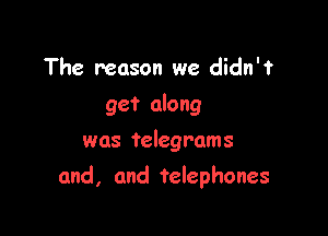 The reason we didn'f
get along
was telegrams

and, and telephones