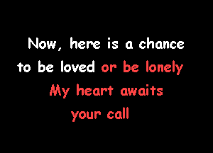 Now, here is a chance

to be loved or be lonely

My heart awaits
your call