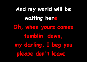 And my world will be
waiting here

Oh, when yours comes

tumblin' down,
my darling, I beg you
please don't leave