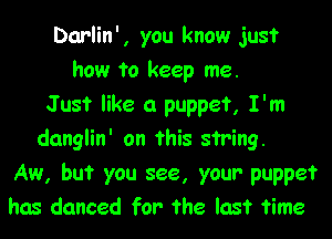 Darlin', you know just
how to keep me.
Just like a puppet, I'm
danglin' on this string.

Aw, but you see, your puppet
has danced for the last time