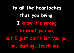 to all the heartaches
that you bring.
I know it's wrong
to want you so,

but I just can't let you go,
so, darling, touch me