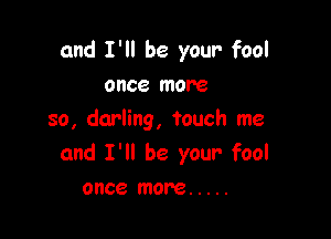 and I'll be your fool
once more

so, darling, touch me
and I'll be your fool
once more .....