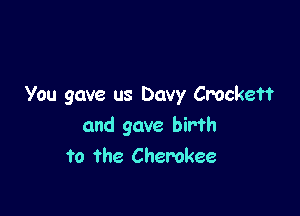 You gave us Davy Crockett

and gave birth
to the Cherokee