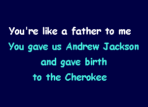 You're like a father To me
You gave us Andrew J ackson

and gave birth
to the Cherokee