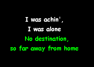 I was achin',
I was alone

No destination,
so far away from home