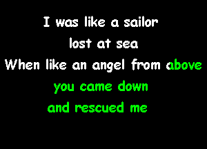 I was like a sailor-

lost at sea
When like an angel from above

you came down
and rescued me