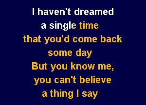 I haven't dreamed
a single time
that you'd come back

some day
But you know me,
you can't believe
a thing I say