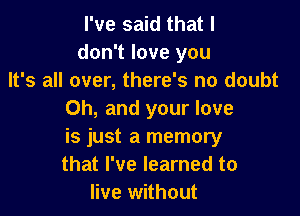 I've said that I
don't love you
It's all over, there's no doubt

Oh, and your love

is just a memory

that I've learned to
live without