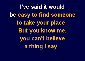 I've said it would
be easy to find someone
to take your place

But you know me,
you can't believe
a thing I say