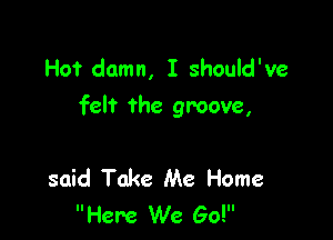Hot damn, I should've
felt the groove,

said Take Me Home
Here We Go!