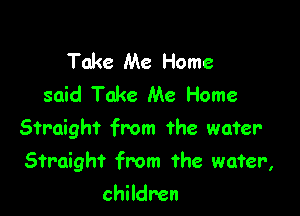 Take Me Home
said Take Me Home

Straight from the water

Straight from the wafer,

children