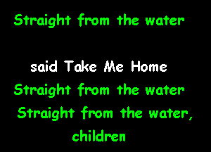 Straight from the water-

said Take Me Home

Straight from the water

Straight from the wafer,

children