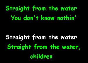 Straight from the water-
You don't know nofhin'

Straight from the water

Straight from the wafer,

children