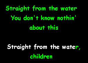 Straight from the water-
You don't know nofhin'
about this

Straight from the wafer,

children