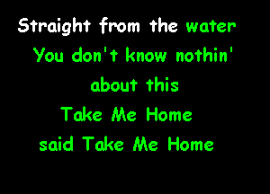 Straight from the water-
You don't know nofhin'
about this

Take Me Home
said Take Me Home