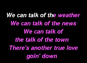 We can talk of the weather
We can talk of the news
We can talk of

the talk of the town
There's another true love
goin' down