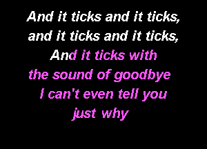 And it ticks and it ticks,
and it ticks and it ticks,
And it ticks with
the sound of goodbye
I can 't even tell you

just why