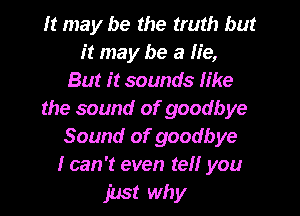 It may be the truth but
it may be a lie,
But it sounds like
the sound of goodbye
Sound of goodbye
I can 't even tell you

just why