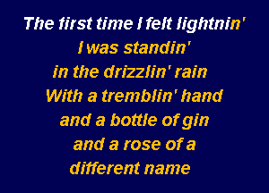 The first time I feit thtnm'
Iwas standin'

m the drizzh'n' ram
With a tremblin' hand
and a bottle of gin
and a rose of a

different name I