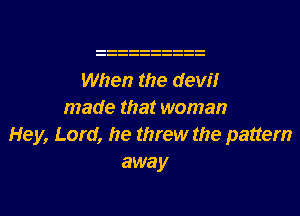 When the dew?!r
made that woman
Hey, Lord, he threw the pattern
away