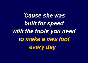 'Cause she was
built for speed

with the tools you need
to make a new foo!
every day