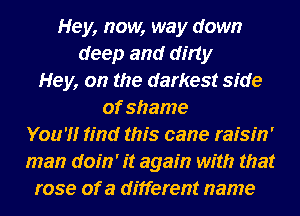 Hey, now, way down
deep and dirty
Hey, on the darkest side
of shame
Your'l'lr find this cane raisih'
man doin' it again with that
rose of a different name