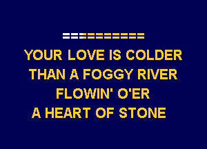 YOUR LOVE IS COLDER
THAN A FOGGY RIVER
FLOWIN' O'ER

A HEART OF STONE