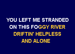 YOU LEFT ME STRANDED
ON THIS FOGGY RIVER
DRIFTIN' HELPLESS

AND ALONE