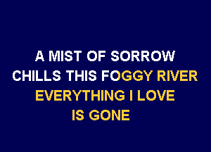 A MIST 0F SORROW
CHILLS THIS FOGGY RIVER
EVERYTHING I LOVE
IS GONE