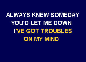 ALWAYS KNEW SOMEDAY
YOU'D LET ME DOWN
I'VE GOT TROUBLES
ON MY MIND