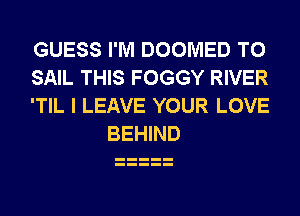 GUESS I'M DOOMED T0

SAIL THIS FOGGY RIVER

'TIL I LEAVE YOUR LOVE
BEHIND