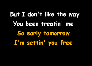 But I don't like the way
You been Treatin' me

50 early tomorrow
I'm seftin' you free