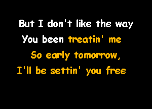 But I don't like ?he way
You been Treatin' me

50 early tomorrow,
I'll be settin' you free