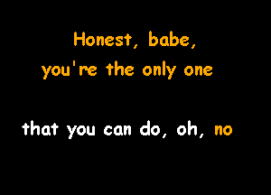 Honest, babe,

you're the only one

that you can do, oh, no