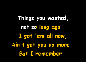 Things you wanted,

not so long ago

I got 'em all now,
Ain't go? you no more
But I remember