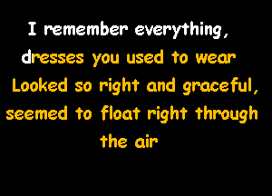 I remember everything,
dresses you used to wear
Looked so right and graceful,

seemed to float right through
the air
