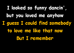 I looked so funny dancin',
but you loved me anyhow
I guess I could find somebody

to love me like that now
But I remember