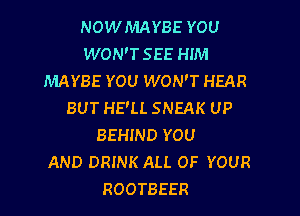 NOWMAYBE YOU
WON'T SEE HIM
MAYBE YOU WON'T HEAR
BUT HE'LL SNEAK UP

BEHIND YOU
AND DRINK ALL OF YOUR
ROOTBEER