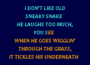 IDON'T LIKE OLD
SNEAKYSNAKE
HE LAUGHS TOO MUCH,
YOU SEE
WHEN HE GOES WIGGLIN'
THROUGH THE GRASS,
IT TICKLES HIS UNDERNEATH
