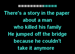 There's a story in the paper
about a man
who killed his family
He jumped off the bridge
because he couldn't
take it anymore
